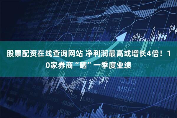 股票配资在线查询网站 净利润最高或增长4倍！10家券商“晒”一季度业绩