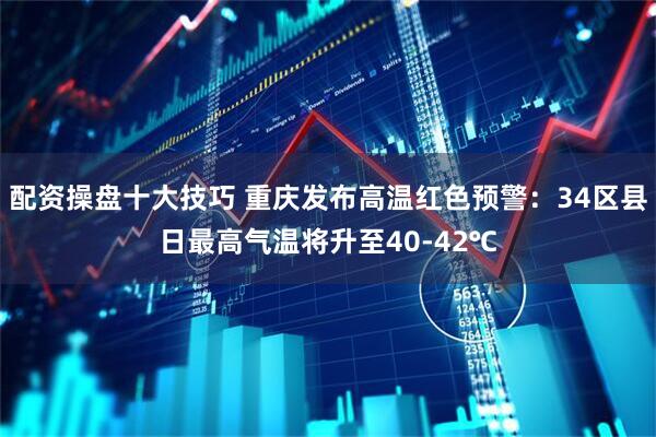配资操盘十大技巧 重庆发布高温红色预警：34区县日最高气温将升至40-42℃