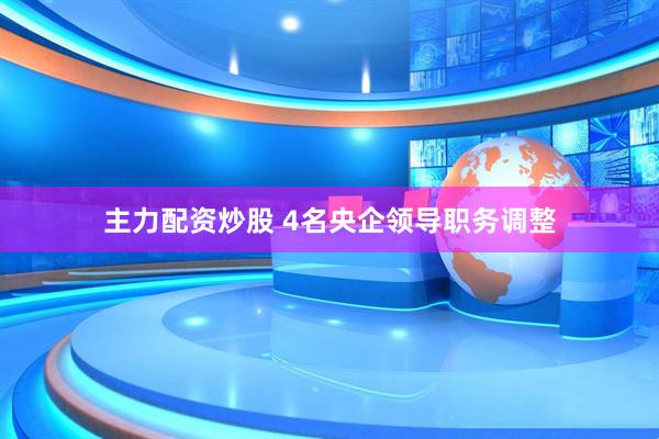 主力配资炒股 4名央企领导职务调整