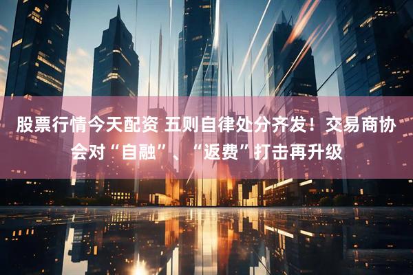 股票行情今天配资 五则自律处分齐发！交易商协会对“自融”、“返费”打击再升级