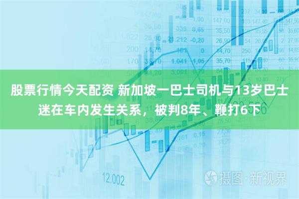 股票行情今天配资 新加坡一巴士司机与13岁巴士迷在车内发生关系，被判8年、鞭打6下