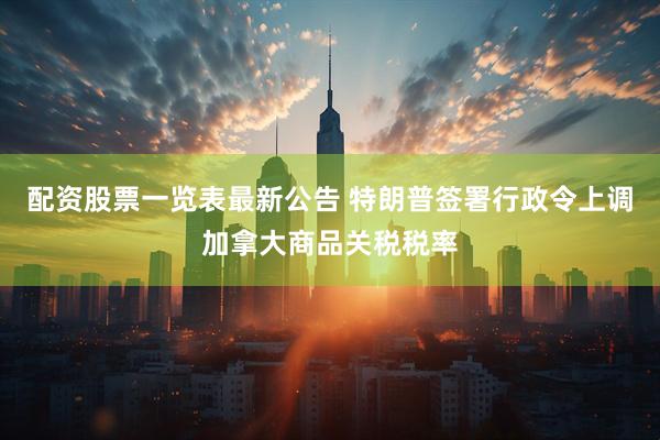 配资股票一览表最新公告 特朗普签署行政令上调加拿大商品关税税率