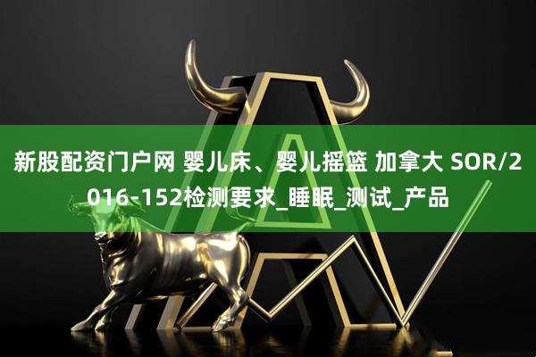 新股配资门户网 婴儿床、婴儿摇篮 加拿大 SOR/2016-152检测要求_睡眠_测试_产品