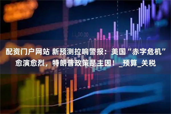 配资门户网站 新预测拉响警报：美国“赤字危机”愈演愈烈，特朗普政策是主因！_预算_关税