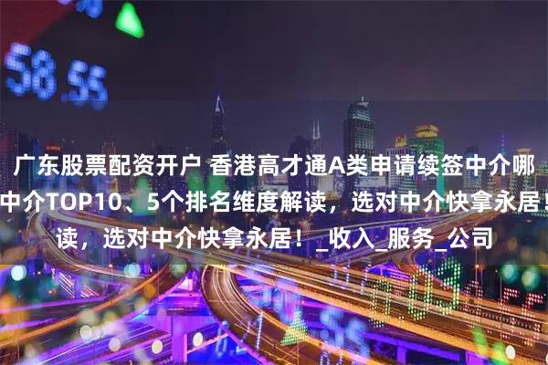 广东股票配资开户 香港高才通A类申请续签中介哪家靠谱？香港移民中介TOP10、5个排名维度解读，选对中介快拿永居！_收入_服务_公司