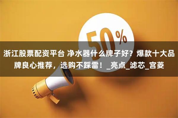 浙江股票配资平台 净水器什么牌子好？爆款十大品牌良心推荐，选购不踩雷！_亮点_滤芯_宫菱