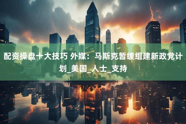配资操盘十大技巧 外媒：马斯克暂缓组建新政党计划_美国_人士_支持