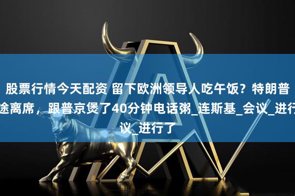 股票行情今天配资 留下欧洲领导人吃午饭？特朗普中途离席，跟普京煲了40分钟电话粥_连斯基_会议_进行了