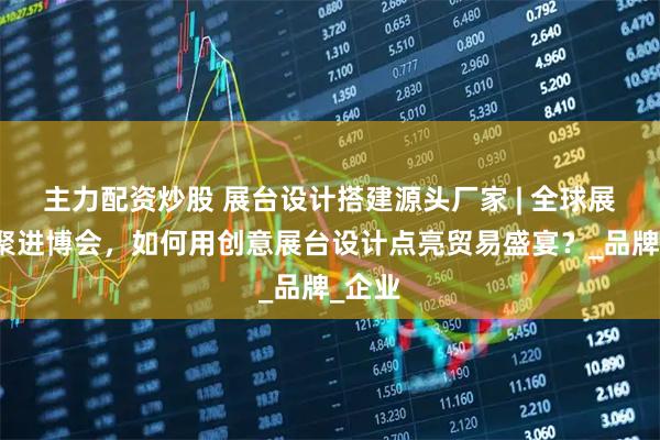 主力配资炒股 展台设计搭建源头厂家 | 全球展商齐聚进博会，如何用创意展台设计点亮贸易盛宴？_品牌_企业