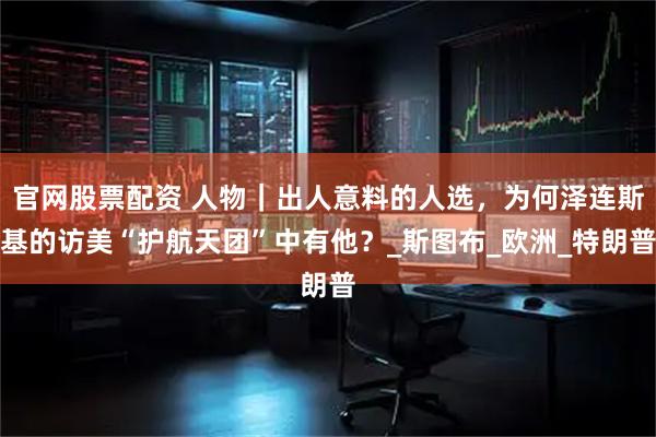 官网股票配资 人物｜出人意料的人选，为何泽连斯基的访美“护航天团”中有他？_斯图布_欧洲_特朗普