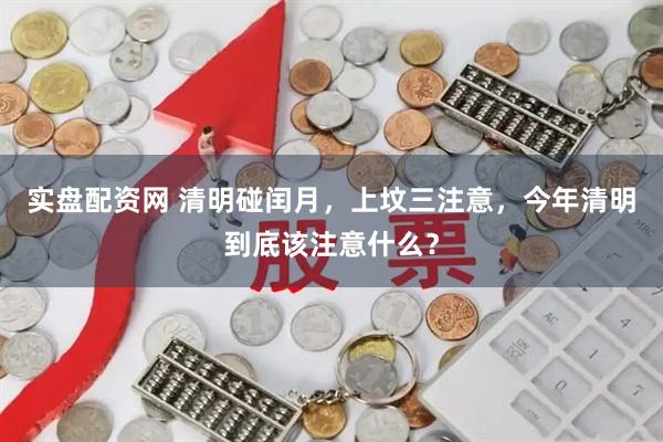 实盘配资网 清明碰闰月，上坟三注意，今年清明到底该注意什么？