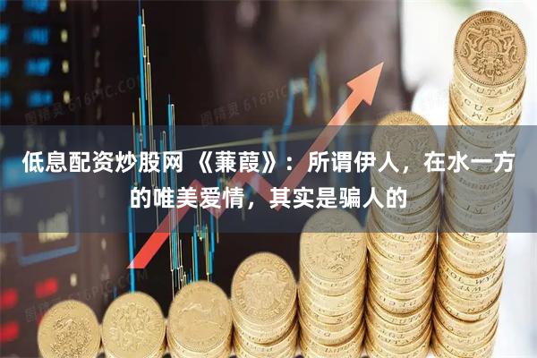 低息配资炒股网 《蒹葭》：所谓伊人，在水一方的唯美爱情，其实是骗人的