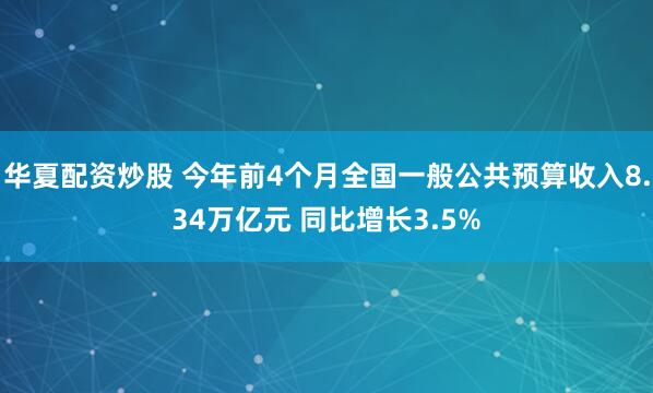 华夏配资炒股 今年前4个月全国一般公共预算收入8.34万亿元 同比增长3.5%