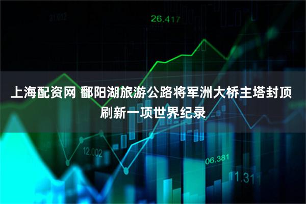 上海配资网 鄱阳湖旅游公路将军洲大桥主塔封顶 刷新一项世界纪录