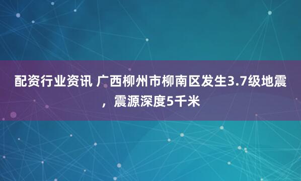 配资行业资讯 广西柳州市柳南区发生3.7级地震，震源深度5千米