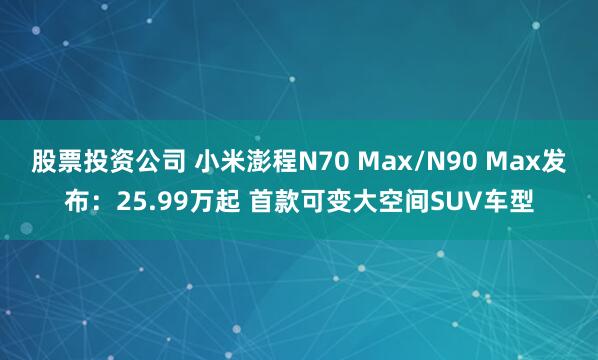 股票投资公司 小米澎程N70 Max/N90 Max发布：25.99万起 首款可变大空间SUV车型