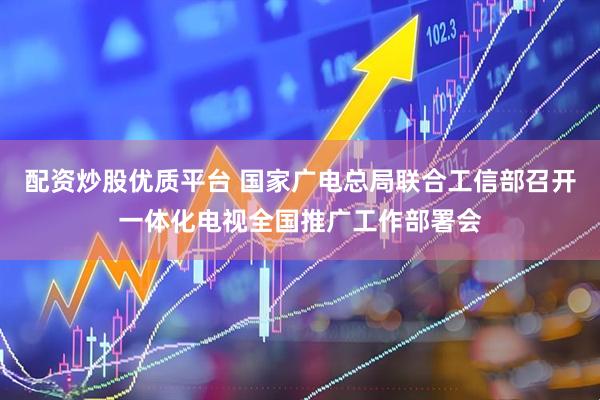 配资炒股优质平台 国家广电总局联合工信部召开一体化电视全国推广工作部署会