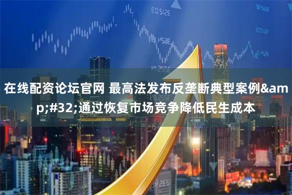 在线配资论坛官网 最高法发布反垄断典型案例 通过恢复市场竞争降低民生成本